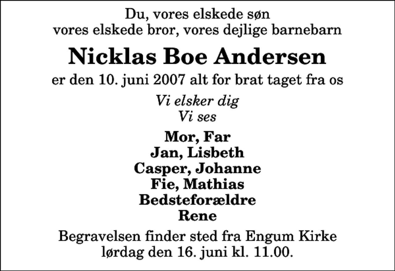 <p>Du, vores elskede søn vores elskede bror, vores dejlige barnebarn<br />Nicklas Boe Andersen<br />er den 10. juni 2007 alt for brat taget fra os<br />Vi elsker dig Vi ses<br />Mor, Far Jan, Lisbeth Casper, Johanne Fie, Mathias Bedsteforældre Rene<br />Begravelsen finder sted fra Engum Kirke lørdag den 16. juni kl. 11.00</p>