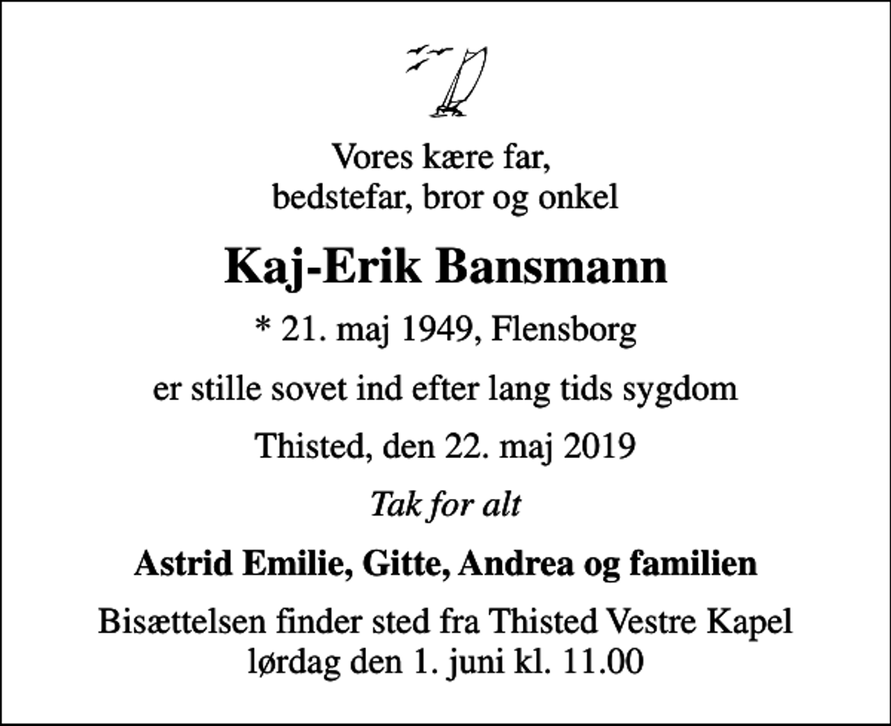<p>Vores kære far, bedstefar, bror og onkel<br />Kaj-Erik Bansmann<br />* 21. maj 1949, Flensborg<br />er stille sovet ind efter lang tids sygdom<br />Thisted, den 22. maj 2019<br />Tak for alt<br />Astrid Emilie, Gitte, Andrea og familien<br />Bisættelsen finder sted fra Thisted Vestre Kapel lørdag den 1. juni kl. 11.00</p>