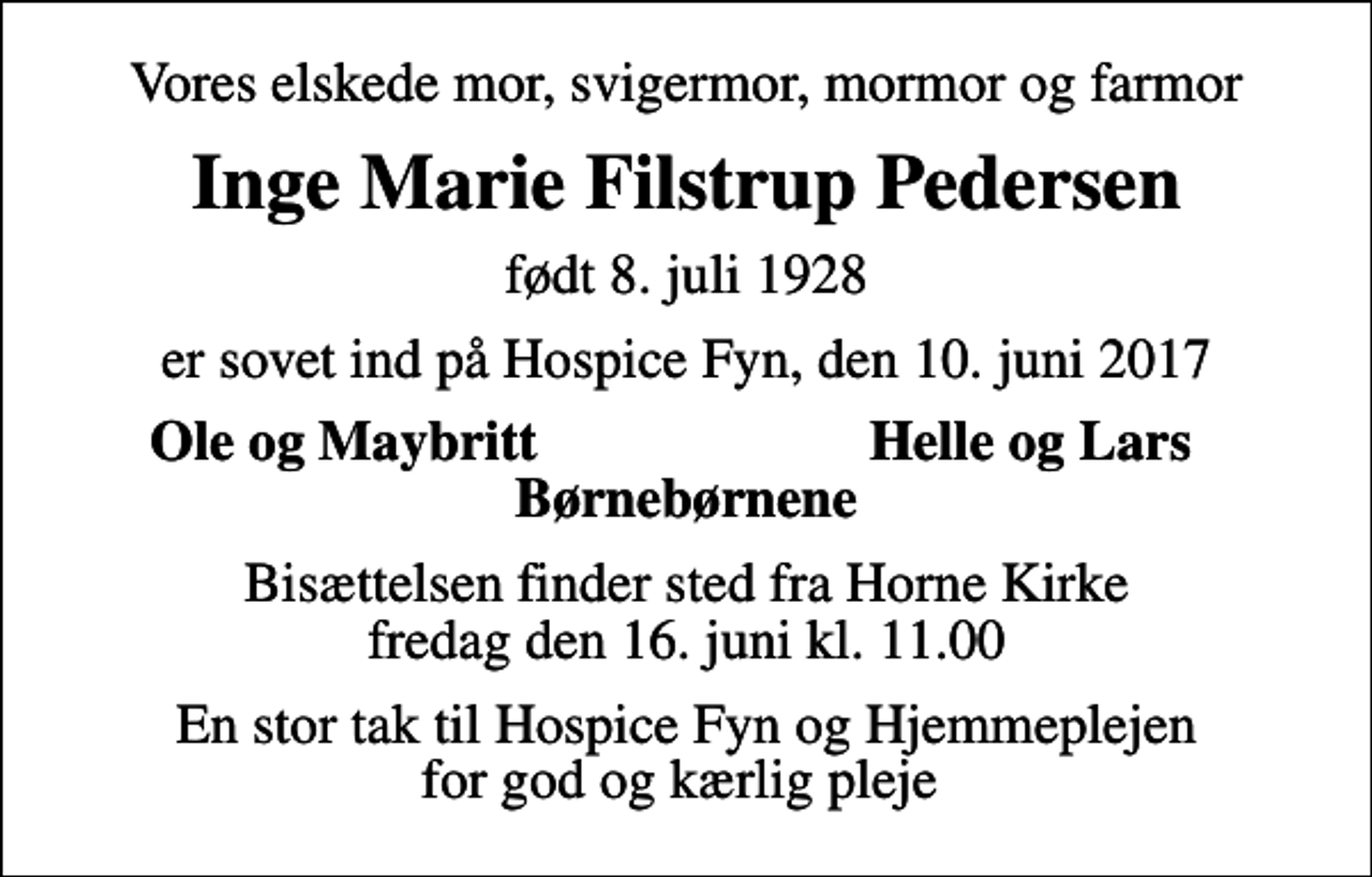 <p>Vores elskede mor, svigermor, mormor og farmor<br />Inge Marie Filstrup Pedersen<br />født 8. juli 1928<br />er sovet ind på Hospice Fyn, den 10. juni 2017<br />Ole og Maybritt<br />Helle og Lars<br />Bisættelsen finder sted fra Horne Kirke fredag den 16. juni kl. 11.00<br />En stor tak til Hospice Fyn og Hjemmeplejen for god og kærlig pleje</p>