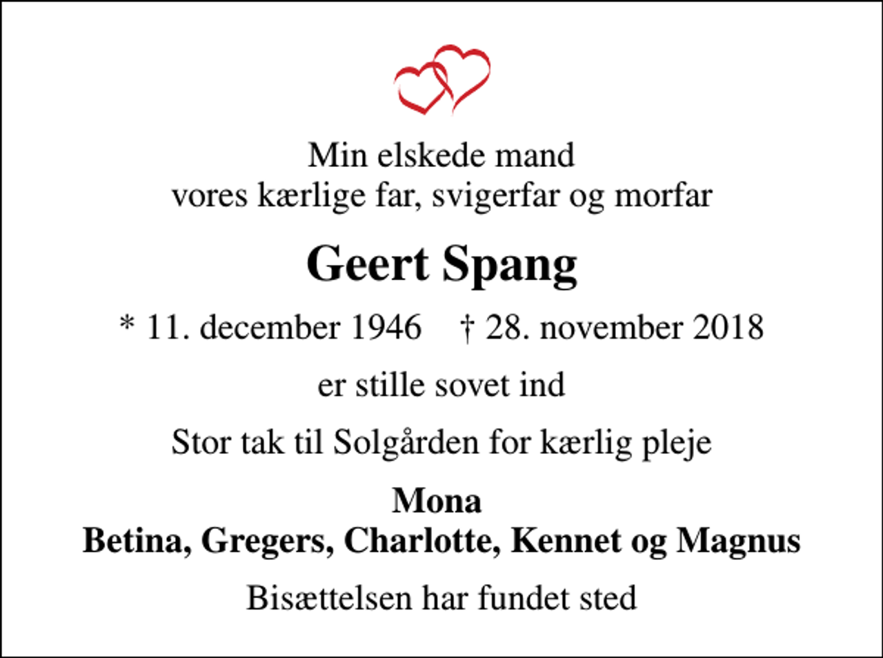 <p>Min elskede mand vores kærlige far, svigerfar og morfar<br />Geert Spang<br />* 11. december 1946 ✝ 28. november 2018<br />er stille sovet ind<br />Stor tak til Solgården for kærlig pleje<br />Mona Betina, Gregers, Charlotte, Kennet og Magnus<br />Bisættelsen har fundet sted</p>