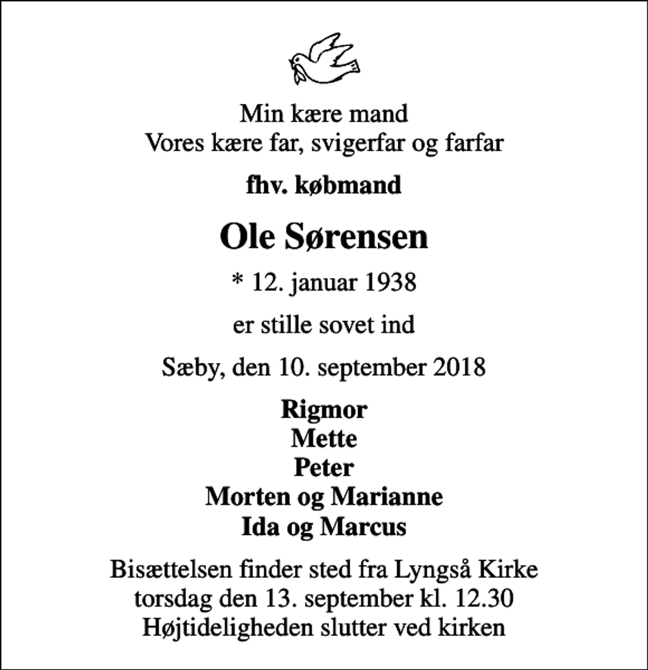 <p>Min kære mand Vores kære far, svigerfar og farfar<br />fhv. købmand<br />Ole Sørensen<br />* 12. januar 1938<br />er stille sovet ind<br />Sæby, den 10. september 2018<br />Rigmor Mette Peter Morten og Marianne Ida og Marcus<br />Bisættelsen finder sted fra Lyngså Kirke torsdag den 13. september kl. 12.30 Højtideligheden slutter ved kirken</p>