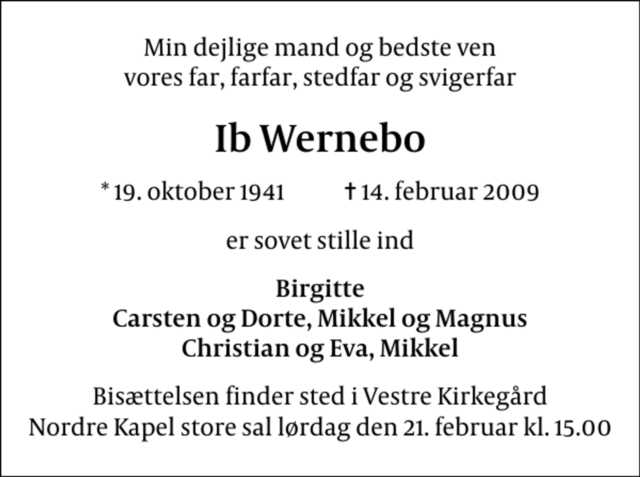 <p>Min dejlige mand og bedste ven vores far, farfar, stedfar og svigerfar<br />Ib Wernebo<br />* 19. oktober 1941 ✝ 14. februar 2009<br />er sovet stille ind<br />Birgitte Carsten og Dorte, Mikkel og Magnus Christian og Eva, Mikkel<br />Bisættelsen finder sted i Vestre Kirkegård Nordre Kapel store sal lørdag den 21. februar kl. 15.00</p>