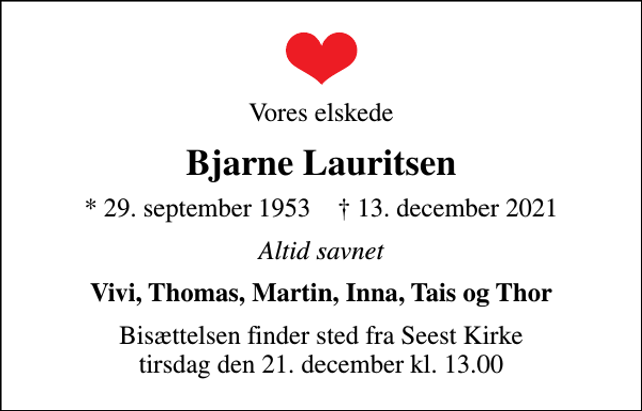 <p>Vores elskede<br />Bjarne Lauritsen<br />* 29. september 1953 ✝ 13. december 2021<br />Altid savnet<br />Vivi, Thomas, Martin, Inna, Tais og Thor<br />Bisættelsen finder sted fra Seest Kirke tirsdag den 21. december kl. 13.00</p>