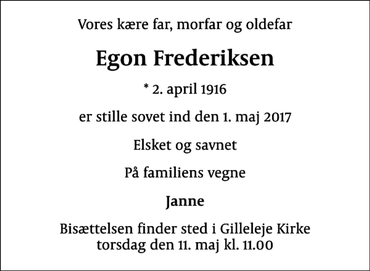 <p>Vores kære far, morfar og oldefar<br />Egon Frederiksen<br />* 2. april 1916<br />er stille sovet ind den 1. maj 2017<br />Elsket og savnet<br />På familiens vegne<br />Janne<br />Bisættelsen finder sted i Gilleleje Kirke torsdag den 11. maj kl. 11.00</p>