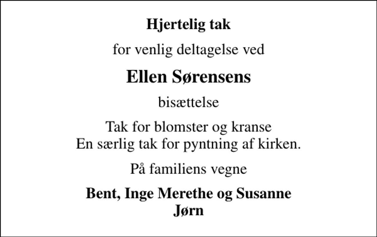 <p>Hjertelig tak<br />for venlig deltagelse ved<br />Ellen Sørensens<br />bisættelse<br />Tak for blomster og kranse En særlig tak for pyntning af kirken.<br />På familiens vegne<br />Bent, Inge Merethe og Susanne Jørn</p>