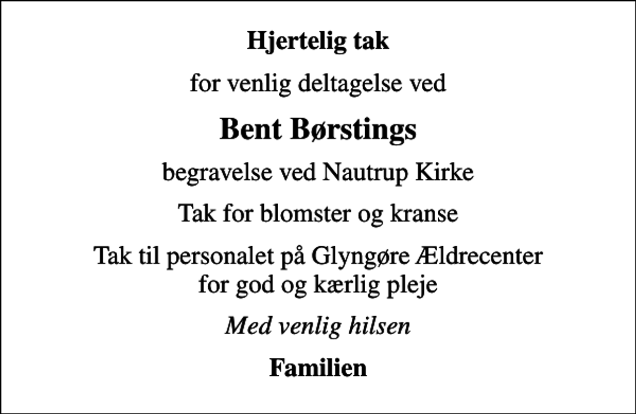 <p>Hjertelig tak<br />for venlig deltagelse ved<br />Bent Børstings<br />begravelse ved Nautrup Kirke<br />Tak for blomster og kranse<br />Tak til personalet på Glyngøre Ældrecenter for god og kærlig pleje<br />Med venlig hilsen<br />Familien</p>