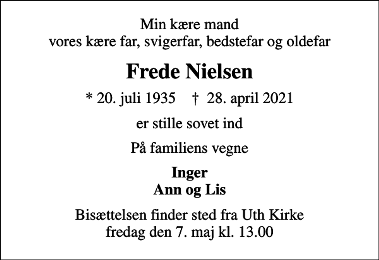 <p>Min kære mand vores kære far, svigerfar, bedstefar og oldefar<br />Frede Nielsen<br />* 20. juli 1935 ✝ 28. april 2021<br />er stille sovet ind<br />På familiens vegne<br />Inger Ann og Lis<br />Bisættelsen finder sted fra Uth Kirke fredag den 7. maj kl. 13.00</p>