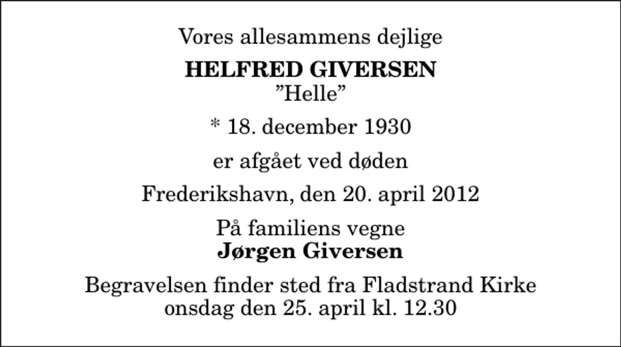 <p>Vores allesammens dejlige<br />Helfred Giversen<br />Helle<br />* 18. december 1930<br />er afgået ved døden<br />Frederikshavn, den 20. april 2012<br />På familiens vegne<br />Jørgen Giversen<br />Begravelsen finder sted fra Fladstrand Kirke onsdag den 25. april kl. 12.30</p>