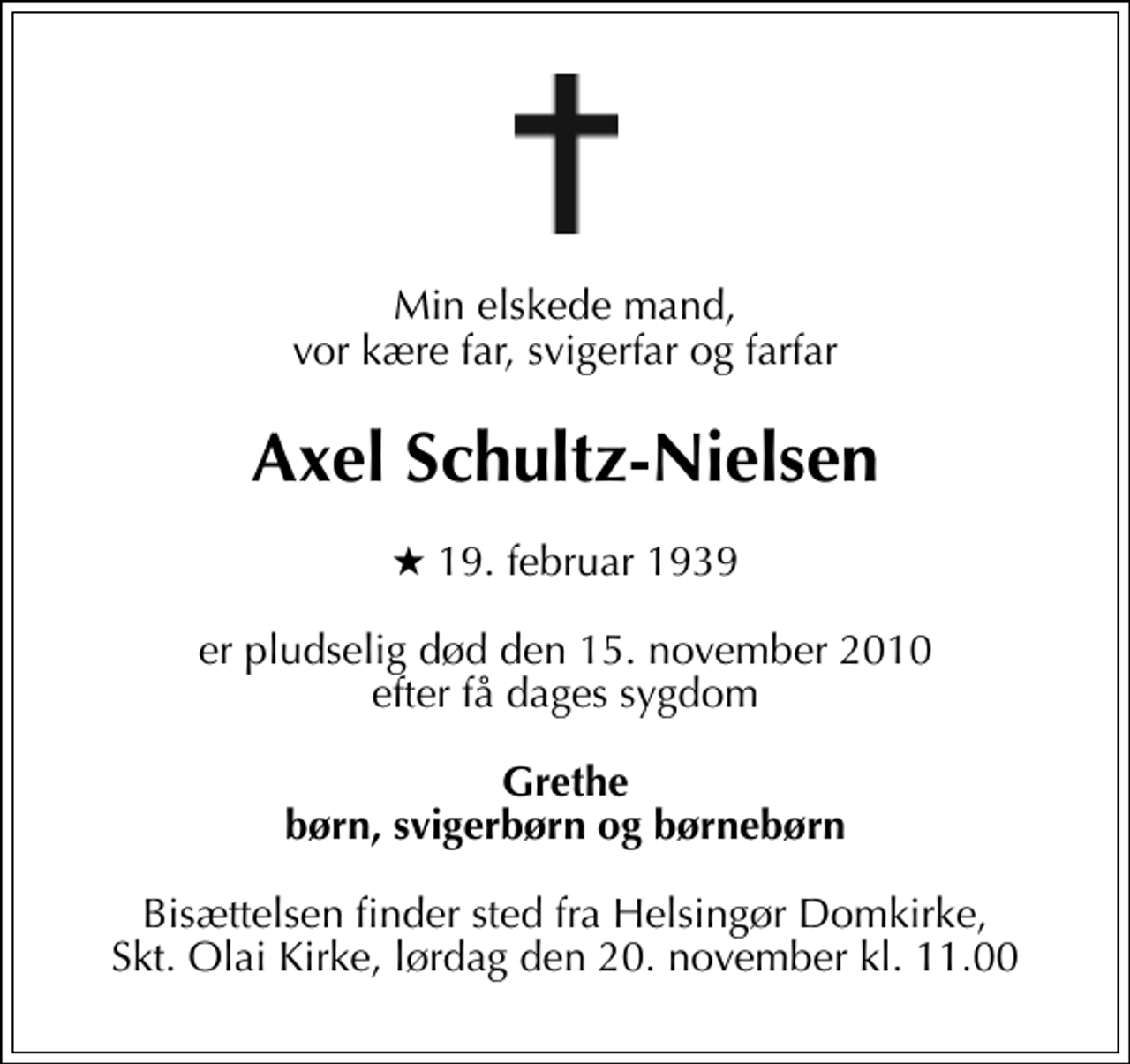 <p>Min elskede mand, vor kære far, svigerfar og farfar<br />Axel Schultz-Nielsen<br />* 19. februar 1939<br />er pludselig død den 15. november 2010 efter få dages sygdom<br />Grethe børn, svigerbørn og børnebørn<br />Bisættelsen finder sted fra Helsingør Domkirke, Skt. Olai Kirke, lørdag den 20. november kl. 11.00</p>