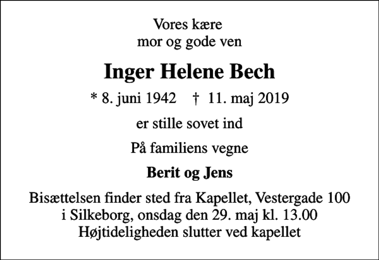 <p>Vores kære mor og gode ven<br />Inger Helene Bech<br />* 8. juni 1942 ✝ 11. maj 2019<br />er stille sovet ind<br />På familiens vegne<br />Berit og Jens<br />Bisættelsen finder sted fra Kapellet, Vestergade 100 i Silkeborg, onsdag den 29. maj kl. 13.00 Højtideligheden slutter ved kapellet</p>