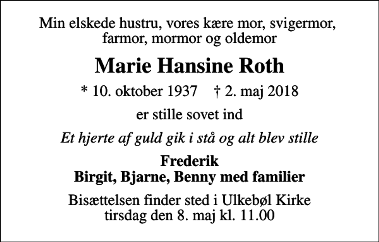<p>Min elskede hustru, vores kære mor, svigermor, farmor, mormor og oldemor<br />Marie Hansine Roth<br />* 10. oktober 1937 ✝ 2. maj 2018<br />er stille sovet ind<br />Et hjerte af guld gik i stå og alt blev stille<br />Frederik Birgit, Bjarne, Benny med familier<br />Bisættelsen finder sted i Ulkebøl Kirke tirsdag den 8. maj kl. 11.00</p>