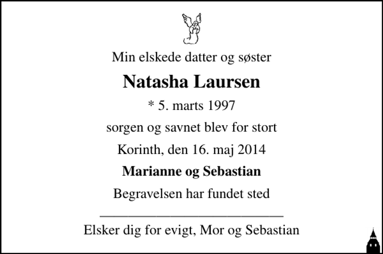 <p>Min elskede datter og søster<br />Natasha Laursen<br />* 5. marts 1997<br />sorgen og savnet blev for stort<br />Korinth, den 16. maj 2014<br />Marianne og Sebastian<br />Begravelsen har fundet sted<br />Elsker dig for evigt, Mor og Sebastian</p>