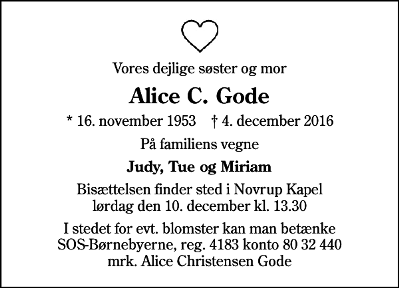 <p>Vores dejlige søster og mor<br />Alice C. Gode<br />* 16. november 1953 ✝ 4. december 2016<br />På familiens vegne<br />Judy, Tue og Miriam<br />Bisættelsen finder sted i Novrup Kapel lørdag den 10. december kl. 13.30<br />I stedet for evt. blomster kan man betænke<br />SOS-Børnebyerne reg.4183konto8032440mrk. Alice Christensen<br />Gode</p>