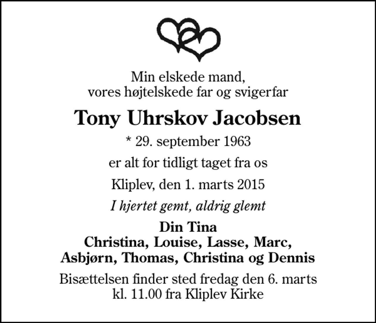 <p>Min elskede mand, vores højtelskede far og svigerfar<br />Tony Uhrskov Jacobsen<br />* 29. september 1963<br />er alt for tidligt taget fra os<br />Kliplev, den 1. marts 2015<br />I hjertet gemt, aldrig glemt<br />Din Tina Christina, Louise, Lasse, Marc, Asbjørn, Thomas, Christina og Dennis<br />Bisættelsen finder sted fredag den 6. marts kl. 11.00 fra Kliplev Kirke</p>