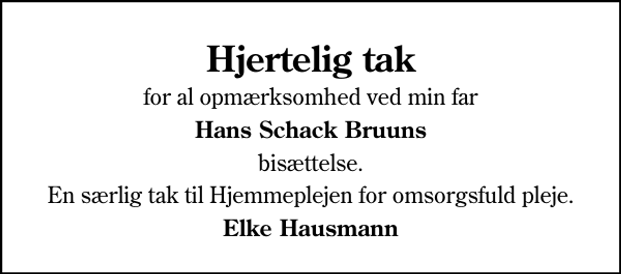 <p>Hjertelig tak<br />for al opmærksomhed ved min far<br />Hans Schack Bruuns<br />bisættelse.<br />En særlig tak til Hjemmeplejen for omsorgsfuld pleje.<br />Elke Hausmann</p>