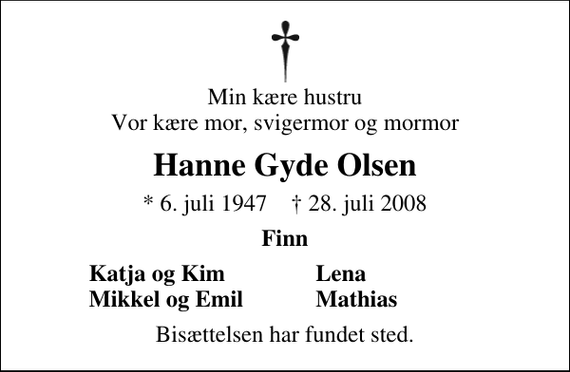 <p>Min kære hustru Vor kære mor, svigermor og mormor<br />Hanne Gyda Olsen<br />* 6. juli 1947 ✝ 28. juli 2008<br />Finn<br />Katja og Kim<br />Lena<br />Mikkel og Emil<br />Mathias<br />Bisættelsen har fundet sted.</p>