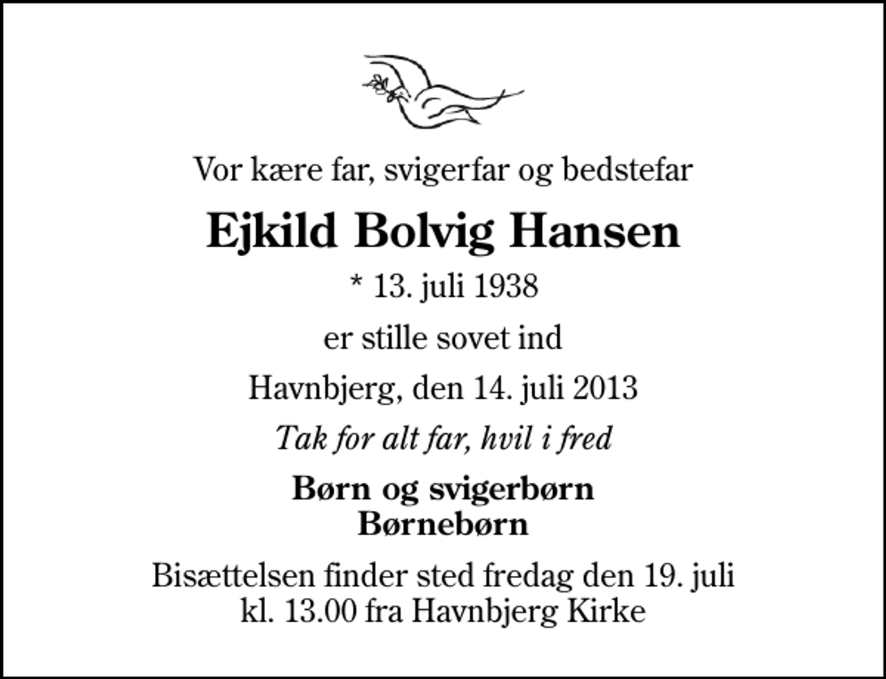 <p>Vor kære far, svigerfar og bedstefar<br />Ejkild Bolvig Hansen<br />* 13. juli 1938<br />er stille sovet ind<br />Havnbjerg, den 14. juli 2013<br />Tak for alt far, hvil i fred<br />Børn og svigerbørn Børnebørn<br />Bisættelsen finder sted fredag den 19. juli kl. 13.00 fra Havnbjerg Kirke</p>