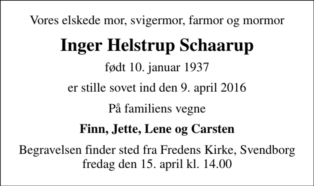 <p>Vores elskede mor, svigermor, farmor og mormor<br />Inger Helstrup Schaarup<br />født 10. januar 1937<br />er stille sovet ind den 9. april 2016<br />På familiens vegne<br />Finn, Jette, Lene og Carsten<br />Begravelsen finder sted fra Fredens Kirke, Svendborg fredag den 15. april kl. 14.00</p>