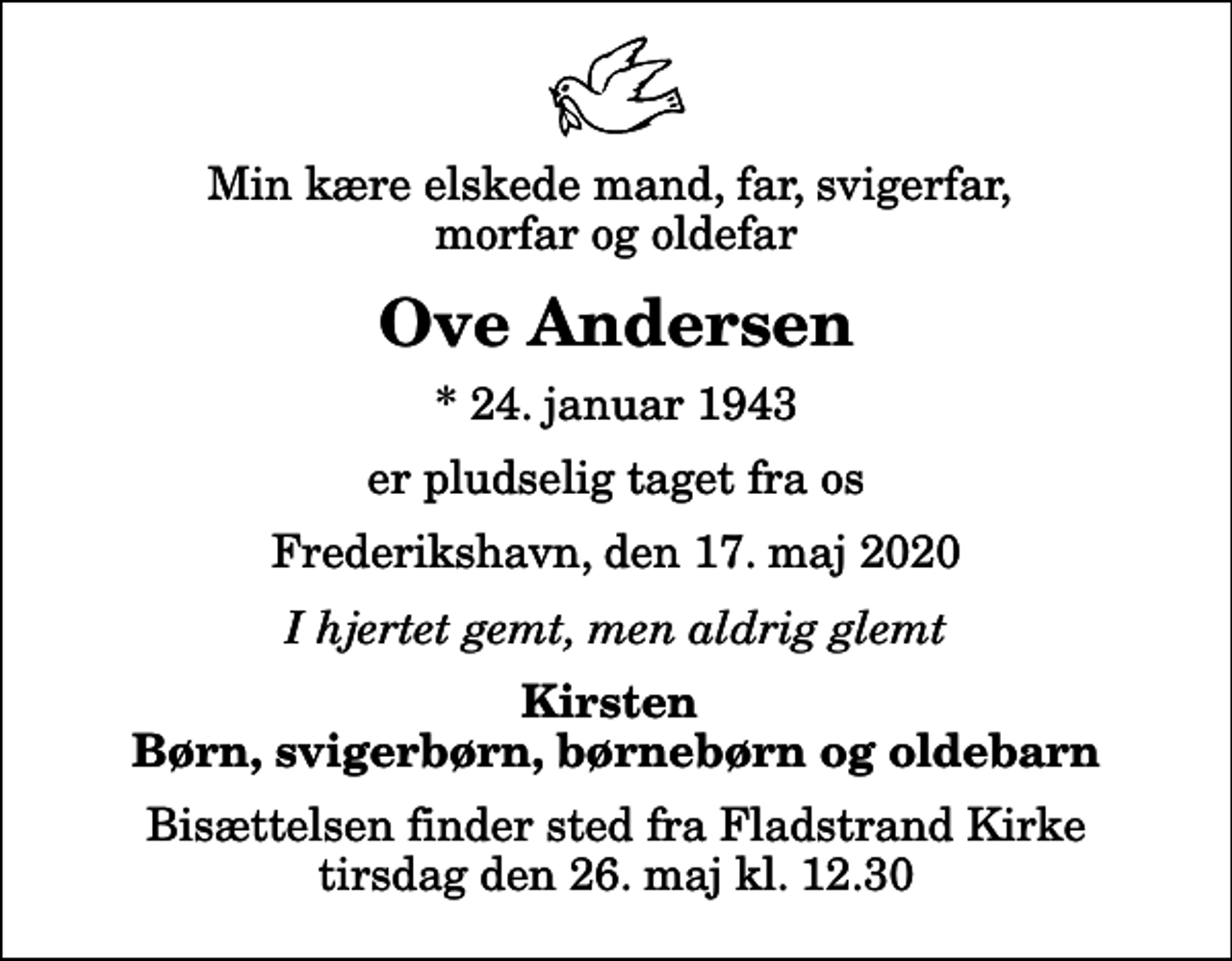 <p>Min kære elskede mand, far, svigerfar, morfar og oldefar<br />Ove Andersen<br />* 24. januar 1943<br />er pludselig taget fra os<br />Frederikshavn, den 17. maj 2020<br />I hjertet gemt, men aldrig glemt<br />Kirsten Børn, svigerbørn, børnebørn og oldebarn<br />Bisættelsen finder sted fra Fladstrand Kirke tirsdag den 26. maj kl. 12.30</p>