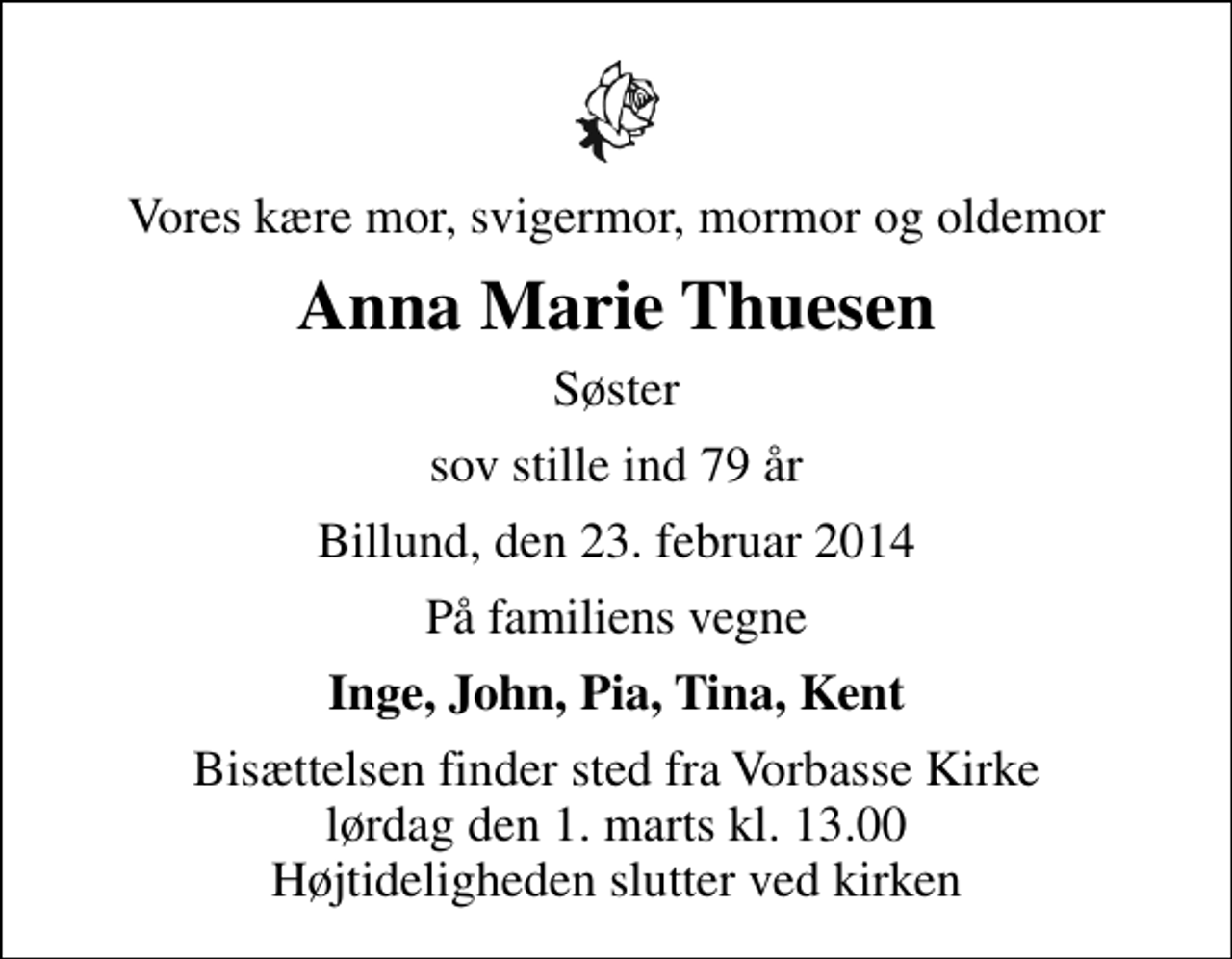 <p>Vores kære mor, svigermor, mormor og oldemor<br />Anna Marie Thuesen<br />Søster<br />sov stille ind 79 år<br />Billund, den 23. februar 2014<br />På familiens vegne<br />Inge, John, Pia, Tina, Kent<br />Bisættelsen finder sted fra Vorbasse Kirke lørdag den 1. marts kl. 13.00 Højtideligheden slutter ved kirken</p>