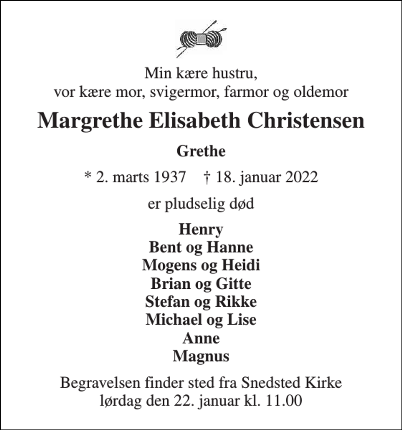 <p>Min kære hustru, vor kære mor, svigermor, farmor og oldemor<br />Margrethe Elisabeth Christensen<br />Grethe<br />* 2. marts 1937 † 18. januar 2022<br />er pludselig død<br />Henry Bent og Hanne Mogens og Heidi Brian og Gitte Stefan og Rikke Michael og Lise Anne Magnus<br />Begravelsen​ finder sted fra Snedsted Kirke​ lørdag den 22. januar​ kl. 11.00</p>