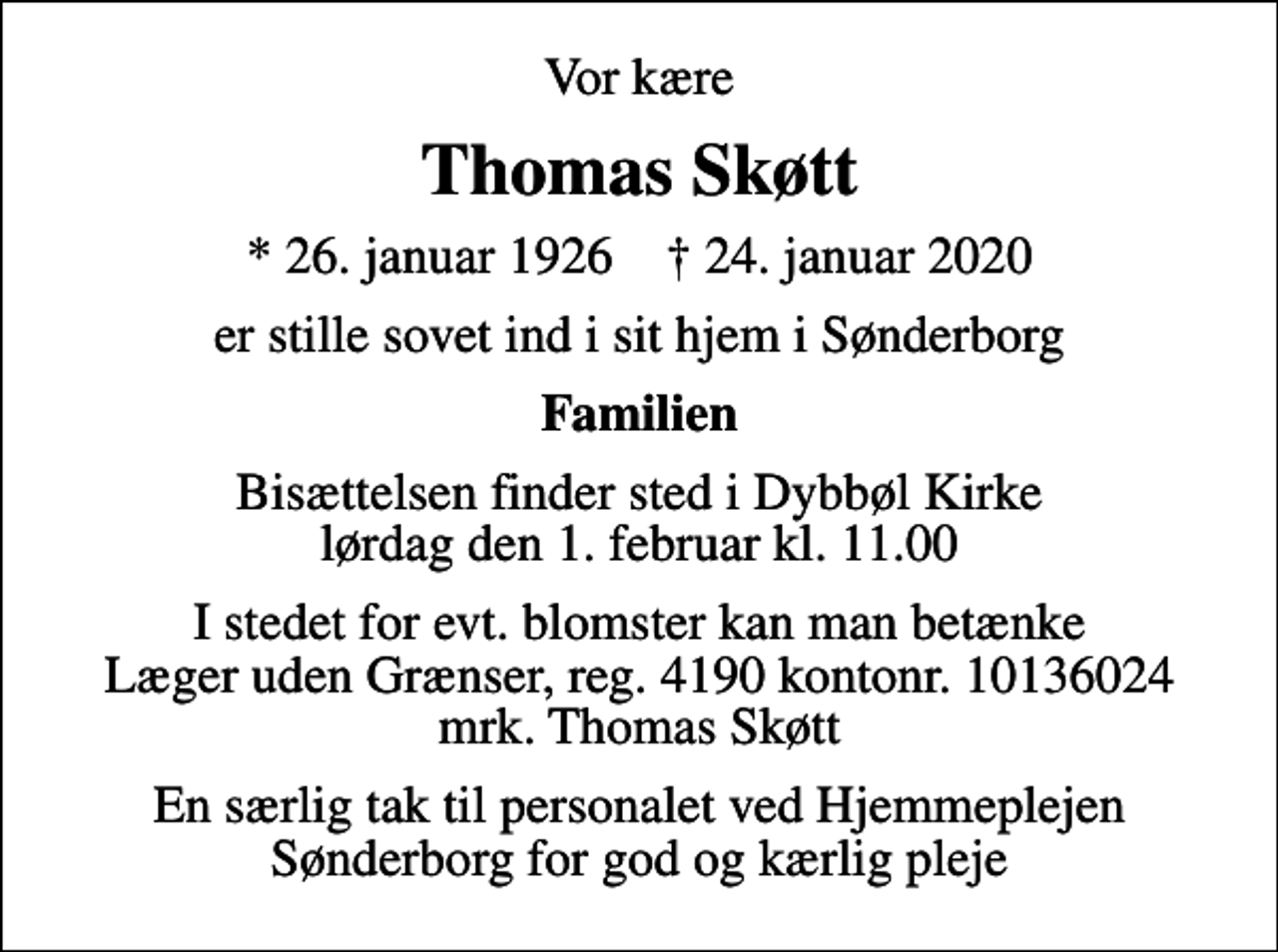 <p>Vor kære<br />Thomas Skøtt<br />* 26. januar 1926 ✝ 24. januar 2020<br />er stille sovet ind i sit hjem i Sønderborg<br />Familien<br />Bisættelsen finder sted i Dybbøl Kirke lørdag den 1. februar kl. 11.00<br />I stedet for evt. blomster kan man betænke<br />Læger uden Grænser reg.4190kontonr.10136024mrk. Thomas<br />Skøtt<br />En særlig tak til personalet ved Hjemmeplejen Sønderborg for god og kærlig pleje</p>