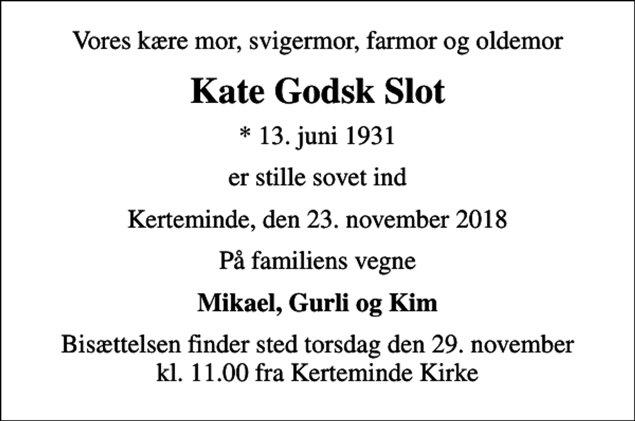 <p>Vores kære mor, svigermor, farmor og oldemor<br />Kate Godsk Slot<br />* 13. juni 1931<br />er stille sovet ind<br />Kerteminde, den 23. november 2018<br />På familiens vegne<br />Mikael, Gurli og Kim<br />Bisættelsen finder sted torsdag den 29. november kl. 11.00 fra Kerteminde Kirke</p>