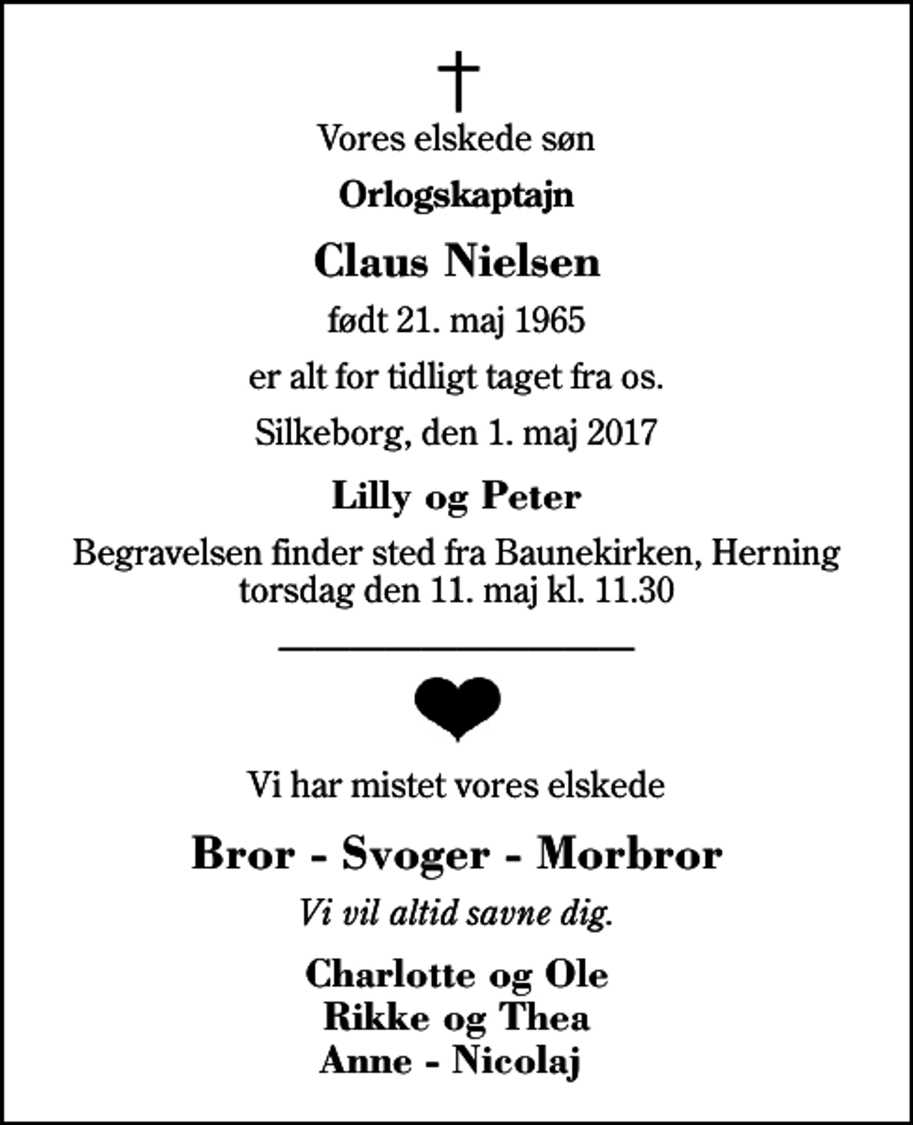 <p>Vores elskede søn<br />Orlogskaptajn<br />Claus Nielsen<br />født 21. maj 1965<br />er alt for tidligt taget fra os.<br />Silkeborg, den 1. maj 2017<br />Lilly og Peter<br />Begravelsen finder sted fra Baunekirken, Herning torsdag den 11. maj kl. 11.30<br />Vi har mistet vores elskede<br />Bror - Svoger - Morbror<br />Vi vil altid savne dig.<br />Charlotte og Ole Rikke og Thea Anne - Nicolaj</p>