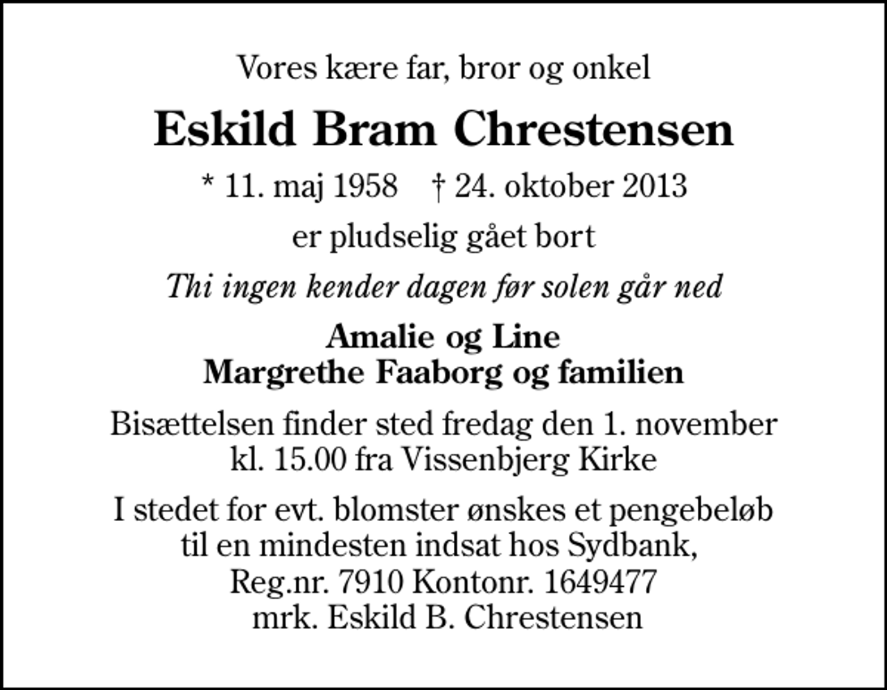 <p>Vores kære far, bror og onkel<br />Eskild Bram Chrestensen<br />* 11. maj 1958 ✝ 24. oktober 2013<br />er pludselig gået bort<br />Thi ingen kender dagen før solen går ned<br />Amalie og Line Margrethe Faaborg og familien<br />Bisættelsen finder sted fredag den 1. november kl. 15.00 fra Vissenbjerg Kirke<br />I stedet for evt. blomster ønskes et pengebeløb til en mindesten indsat hos Sydbank, Reg.nr. 7910 Kontonr. 1649477 mrk. Eskild B. Chrestensen</p>