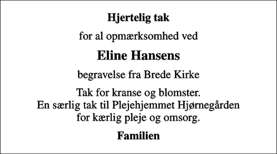 <p>Hjertelig tak<br />for al opmærksomhed ved<br />Eline Hansens<br />begravelse fra Brede Kirke<br />Tak for kranse og blomster. En særlig tak til Plejehjemmet Hjørnegården for kærlig pleje og omsorg.<br />Familien</p>