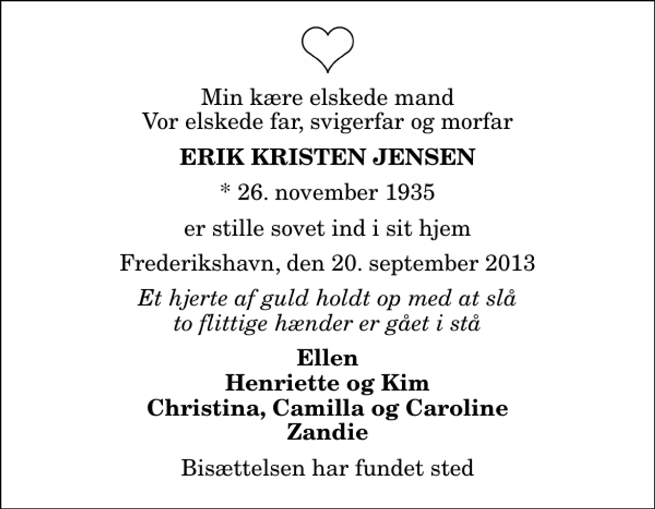 <p>Min kære elskede mand Vor elskede far, svigerfar og morfar<br />Erik Kristen Jensen<br />* 26. november 1935<br />er stille sovet ind i sit hjem<br />Frederikshavn, den 20. september 2013<br />Et hjerte af guld holdt op med at slå to flittige hænder er gået i stå<br />Ellen Henriette og Kim Christina, Camilla og Caroline Zandie<br />Bisættelsen har fundet sted</p>