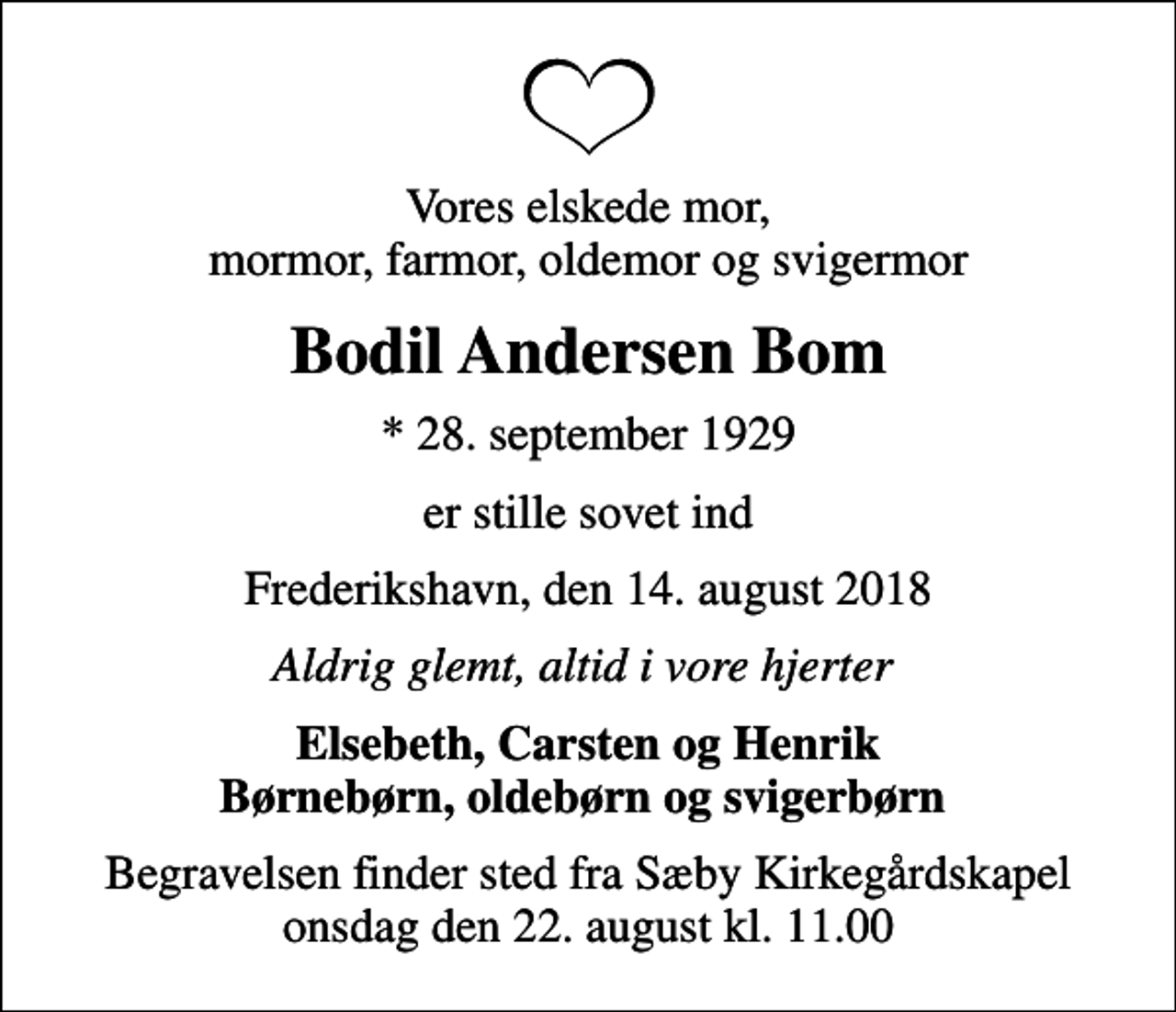 <p>Vores elskede mor, mormor, farmor, oldemor og svigermor<br />Bodil Andersen Bom<br />* 28. september 1929<br />er stille sovet ind<br />Frederikshavn, den 14. august 2018<br />Aldrig glemt, altid i vore hjerter<br />Elsebeth, Carsten og Henrik Børnebørn, oldebørn og svigerbørn<br />Begravelsen finder sted fra Sæby Kirkegårdskapel onsdag den 22. august kl. 11.00</p>
