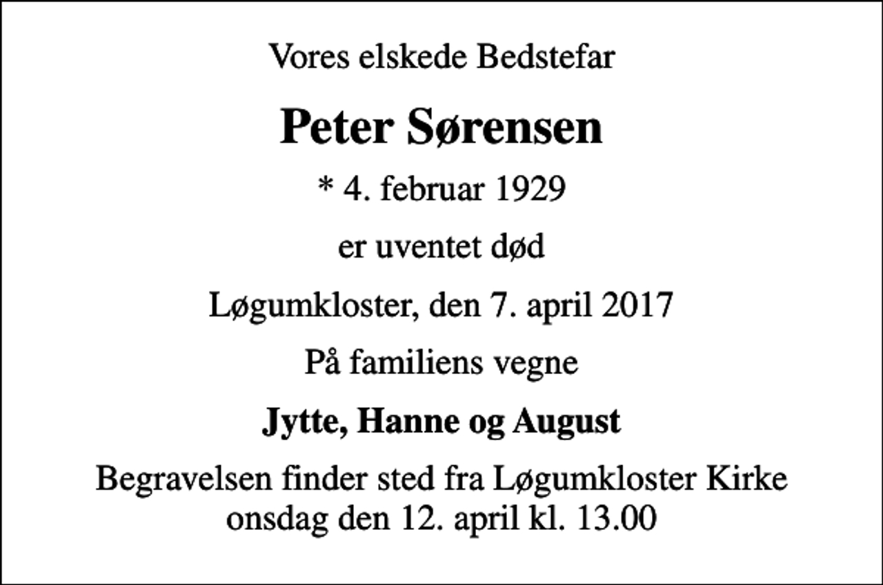 <p>Vores elskede Bedstefar<br />Peter Sørensen<br />* 4. februar 1929<br />er uventet død<br />Løgumkloster, den 7. april 2017<br />På familiens vegne<br />Jytte, Hanne og August<br />Begravelsen finder sted fra Løgumkloster Kirke onsdag den 12. april kl. 13.00</p>