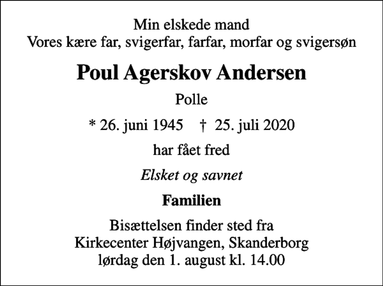 <p>Min elskede mand Vores kære far, svigerfar, farfar, morfar og svigersøn<br />Poul Agerskov Andersen<br />Polle<br />* 26. juni 1945 ✝ 25. juli 2020<br />har fået fred<br />Elsket og savnet<br />Familien<br />Bisættelsen finder sted fra Kirkecenter Højvangen, Skanderborg lørdag den 1. august kl. 14.00</p>
