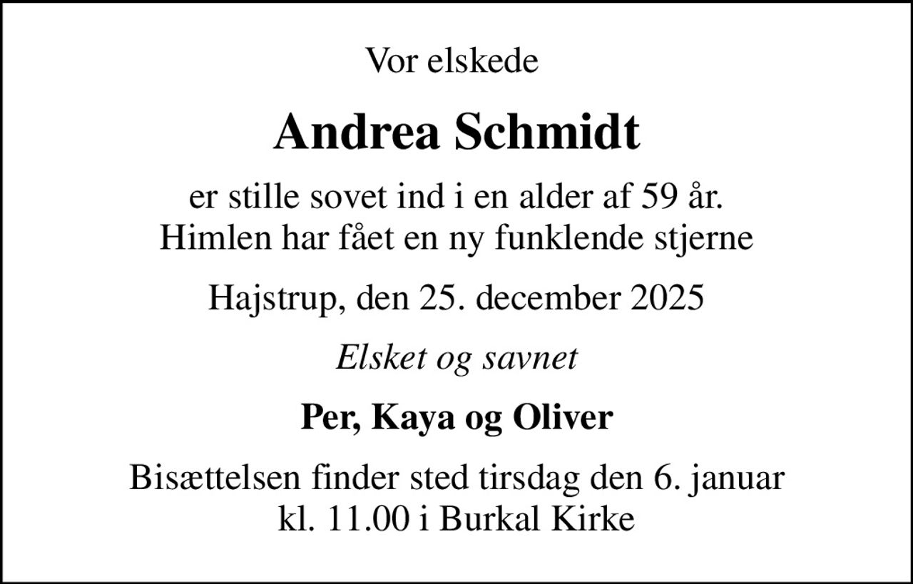 Vor elskede 
Andrea Schmidt
er stille sovet ind i en alder af 59 år. Himlen har fået en ny funklende stjerne
Hajstrup, den 25. december 2025
Elsket og savnet
Per, Kaya og Oliver
Bisættelsen finder sted tirsdag den 6. januar kl. 11.00 i Burkal Kirke