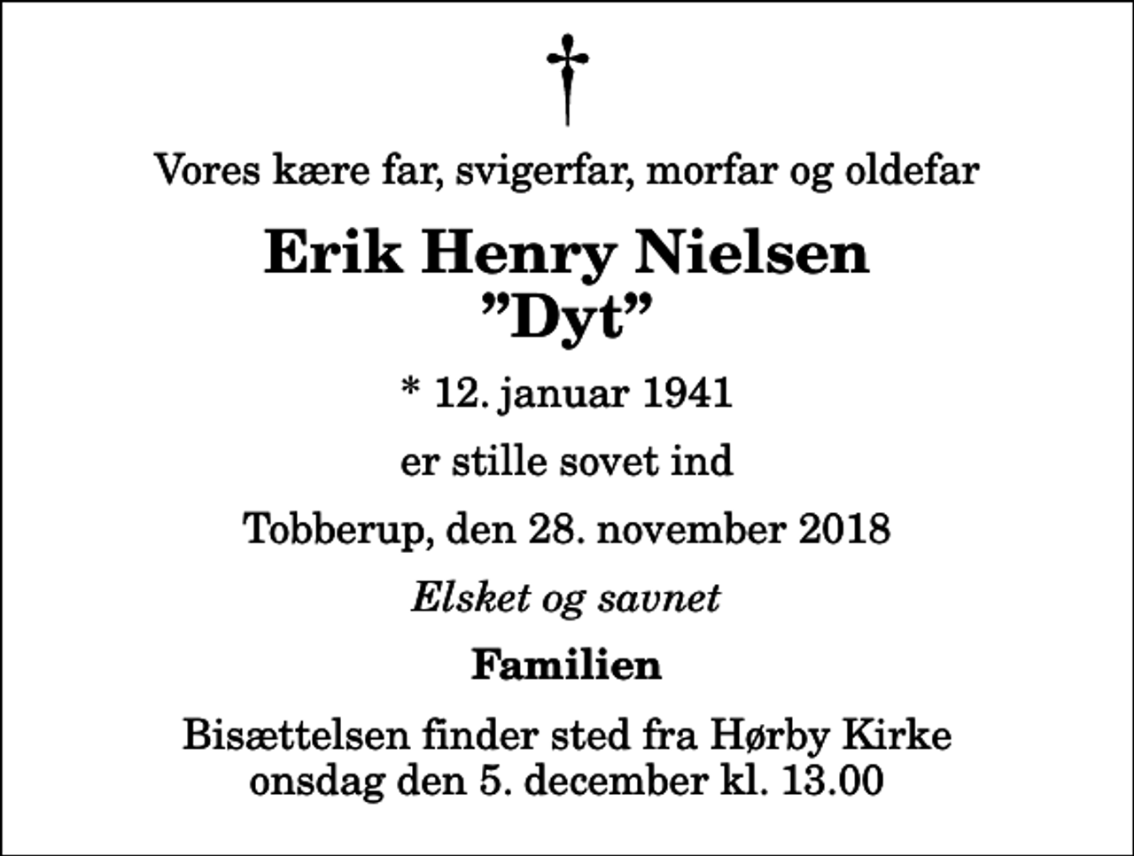<p>Vores kære far, svigerfar, morfar og oldefar<br />Erik Henry Nielsen Dyt<br />* 12. januar 1941<br />er stille sovet ind<br />Tobberup, den 28. november 2018<br />Elsket og savnet<br />Familien<br />Bisættelsen finder sted fra Hørby Kirke onsdag den 5. december kl. 13.00</p>