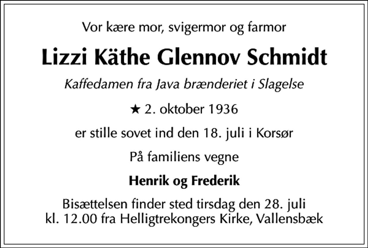 <p>Vor kære mor, svigermor og farmor<br />Lizzi Käthe Glennov Schmidt<br />Kaffedamen fra Java brænderiet i Slagelse<br />* 2. oktober 1936<br />er stille sovet ind den 18. juli i Korsør<br />På familiens vegne<br />Henrik og Frederik<br />Bisættelsen finder sted tirsdag den 28. juli kl. 12.00 fra Helligtrekongers Kirke, Vallensbæk</p>