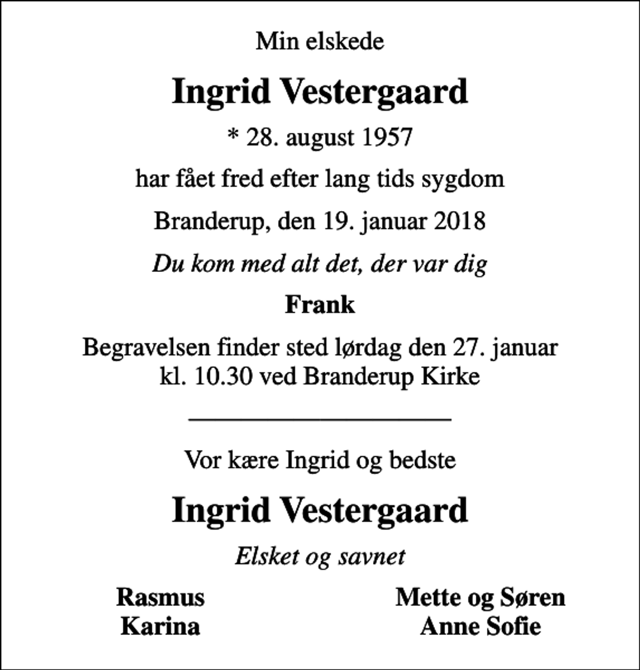 <p>Min elskede<br />Ingrid Vestergaard<br />* 28. august 1957<br />har fået fred efter lang tids sygdom<br />Branderup, den 19. januar 2018<br />Du kom med alt det, der var dig<br />Frank<br />Begravelsen finder sted lørdag den 27. januar kl. 10.30 ved Branderup Kirke<br />Vor kære Ingrid og bedste<br />Ingrid Vestergaard<br />Elsket og savnet<br />Rasmus<br />Mette og Søren<br />Karina<br />Anne Sofie</p>