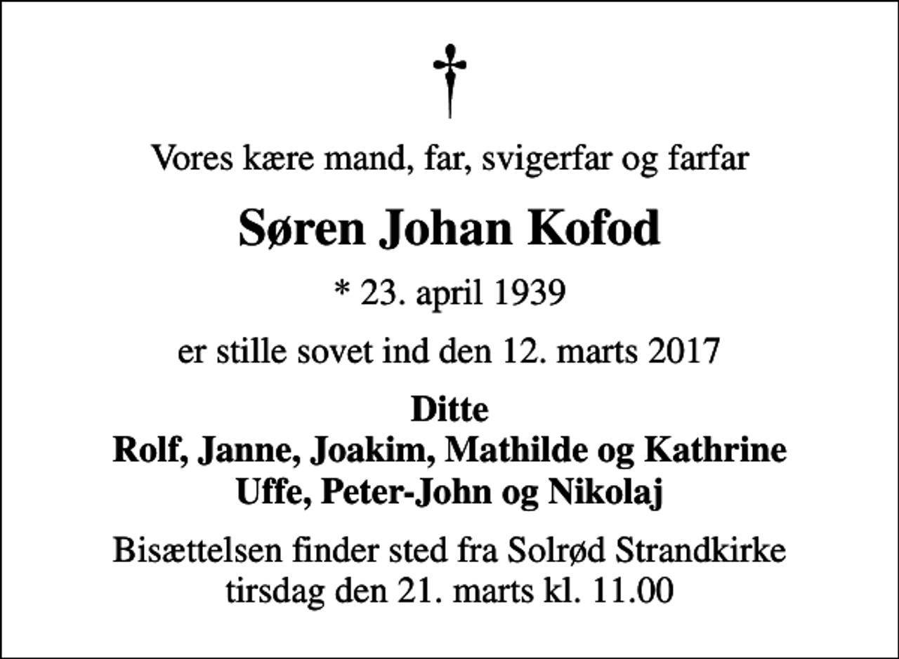 <p>Vores kære mand, far, svigerfar og farfar<br />Søren Johan Kofod<br />* 23. april 1939<br />er stille sovet ind den 12. marts 2017<br />Ditte Rolf, Janne, Joakim, Mathilde og Kathrine Uffe, Peter-John og Nikolaj<br />Bisættelsen finder sted fra Solrød Strandkirke tirsdag den 21. marts kl. 11.00</p>