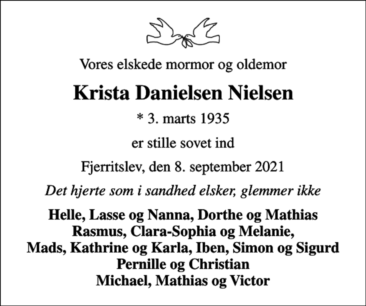 <p>Vores elskede mormor og oldemor<br />Krista Danielsen Nielsen<br />* 3. marts 1935<br />er stille sovet ind<br />Fjerritslev, den 8. september 2021<br />Det hjerte som i sandhed elsker, glemmer ikke<br />Helle, Lasse og Nanna, Dorthe og Mathias Rasmus, Clara-Sophia og Melanie, Mads, Kathrine og Karla, Iben, Simon og Sigurd Pernille og Christian Michael, Mathias og Victor</p>