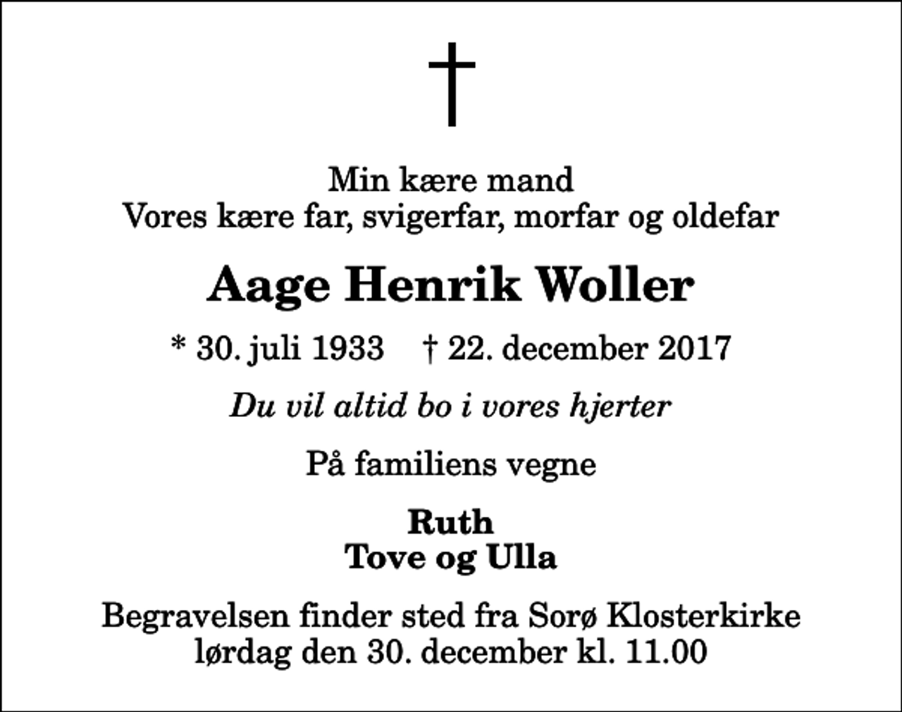 <p>Min kære mand Vores kære far, svigerfar, morfar og oldefar<br />Aage Henrik Woller<br />* 30. juli 1933 ✝ 22. december 2017<br />Du vil altid bo i vores hjerter<br />På familiens vegne<br />Ruth Tove og Ulla<br />Begravelsen finder sted fra Sorø Klosterkirke lørdag den 30. december kl. 11.00</p>