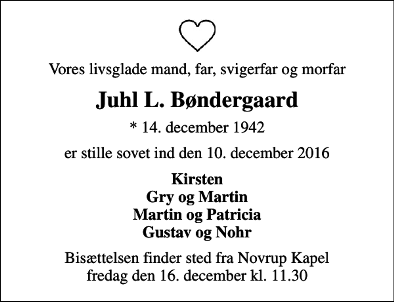 <p>Vores livsglade mand, far, svigerfar og morfar<br />Juhl L. Bøndergaard<br />* 14. december 1942<br />er stille sovet ind den 10. december 2016<br />Kirsten Gry og Martin Martin og Patricia Gustav og Nohr<br />Bisættelsen finder sted fra Novrup Kapel fredag den 16. december kl. 11.30</p>