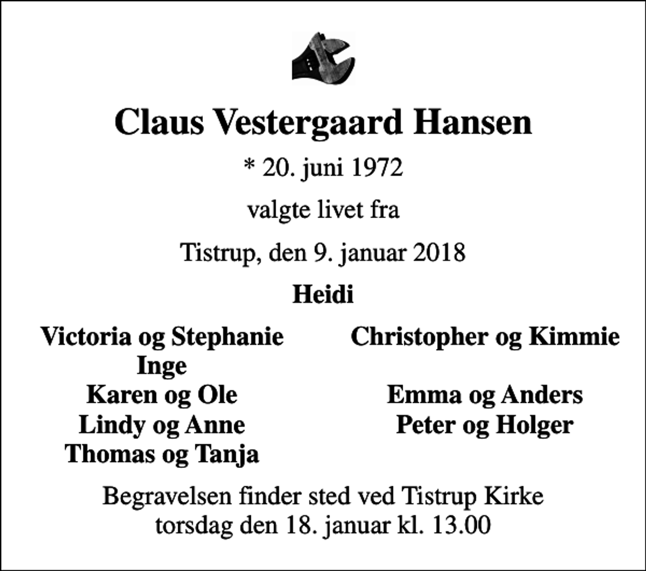 <p>Claus Vestergaard Hansen<br />* 20. juni 1972<br />valgte livet fra<br />Tistrup, den 9. januar 2018<br />Heidi<br />Victoria og Stephanie<br />Christopher og Kimmie<br />Inge<br />Karen og Ole<br />Emma og Anders<br />Lindy og Anne<br />Peter og Holger<br />Thomas og Tanja<br />Begravelsen finder sted ved Tistrup Kirke torsdag den 18. januar kl. 13.00</p>
