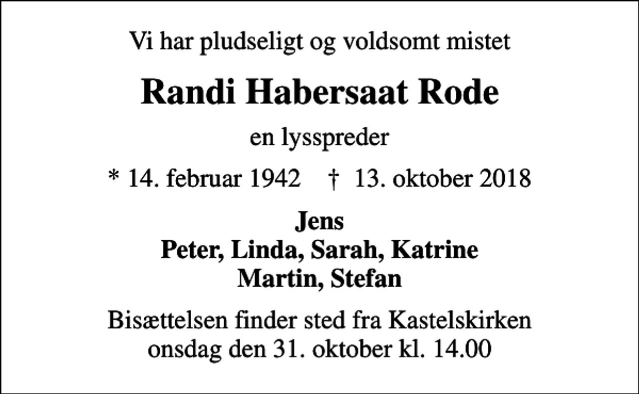 <p>Vi har pludseligt og voldsomt mistet<br />Randi Habersaat Rode<br />en lysspreder<br />* 14. februar 1942 ✝ 13. oktober 2018<br />Jens Peter, Linda, Sarah, Katrine Martin, Stefan<br />Bisættelsen finder sted fra Kastelskirken onsdag den 31. oktober kl. 14.00</p>
