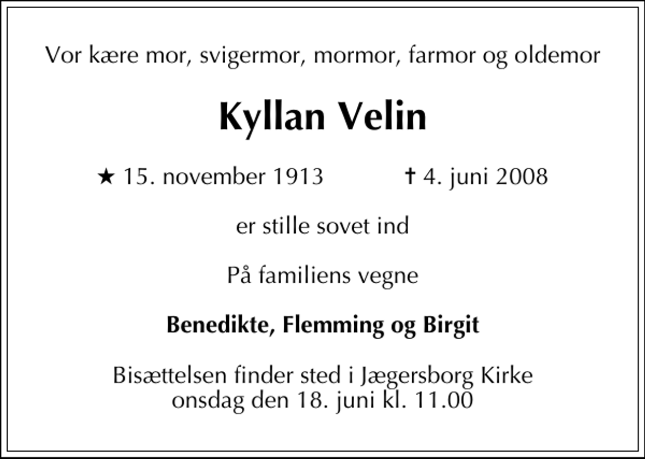 <p>Vor kære mor, svigermor, mormor, farmor og oldemor<br />Kyllan Velin<br />* 15. november 1913 ✝ 4. juni 2008<br />er stille sovet ind<br />På familiens vegne<br />Benedikte, Flemming og Birgit<br />Bisættelsen finder sted i Jægersborg Kirke onsdag den 18. juni kl. 11.00</p>