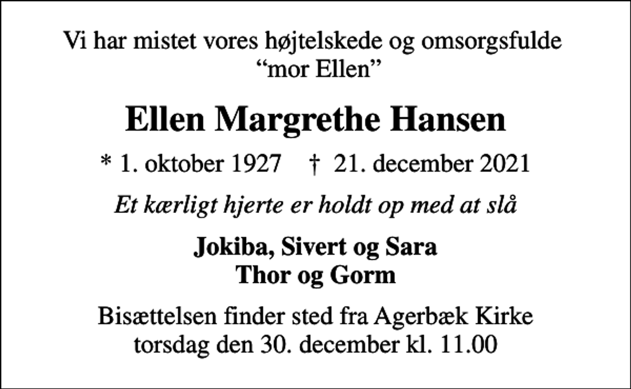 <p>Vi har mistet vores højtelskede og omsorgsfulde mor Ellen<br />Ellen Margrethe Hansen<br />* 1. oktober 1927 ✝ 21. december 2021<br />Et kærligt hjerte er holdt op med at slå<br />Jokiba, Sivert og Sara Thor og Gorm<br />Bisættelsen finder sted fra Agerbæk Kirke torsdag den 30. december kl. 11.00</p>