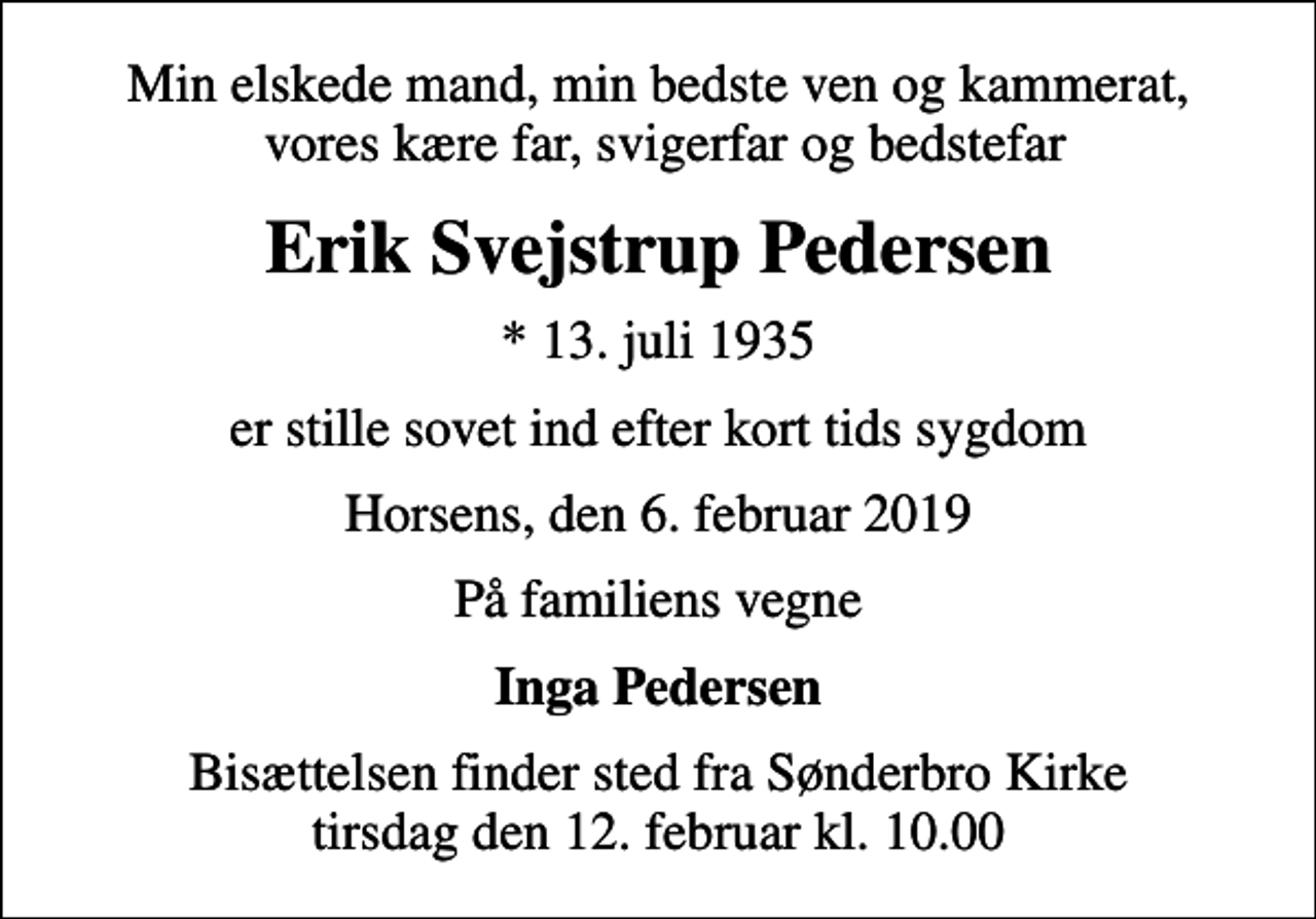 <p>Min elskede mand, min bedste ven og kammerat, vores kære far, svigerfar og bedstefar<br />Erik Svejstrup Pedersen<br />* 13. juli 1935<br />er stille sovet ind efter kort tids sygdom<br />Horsens, den 6. februar 2019<br />På familiens vegne<br />Inga Pedersen<br />Bisættelsen finder sted fra Sønderbro Kirke tirsdag den 12. februar kl. 10.00</p>