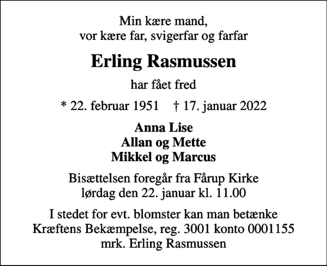 <p>Min kære mand, vor kære far, svigerfar og farfar<br />Erling Rasmussen<br />har fået fred<br />* 22. februar 1951 ✝ 17. januar 2022<br />Anna Lise Allan og Mette Mikkel og Marcus<br />Bisættelsen foregår fra Fårup Kirke lørdag den 22. januar kl. 11.00<br />I stedet for evt. blomster kan man betænke<br />Kræftens Bekæmpelse reg.3001konto0001155mrk. Erling<br />Rasmussen</p>