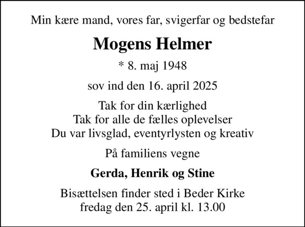 Min kære mand, vores far, svigerfar og bedstefar
Mogens Helmer
* 8. maj 1948
sov ind den 16. april 2025
Tak for din kærlighed Tak for alle de fælles oplevelser Du var livsglad, eventyrlysten og kreativ
På familiens vegne
Gerda, Henrik og Stine
Bisættelsen finder sted i Beder Kirke  fredag den 25. april kl. 13.00