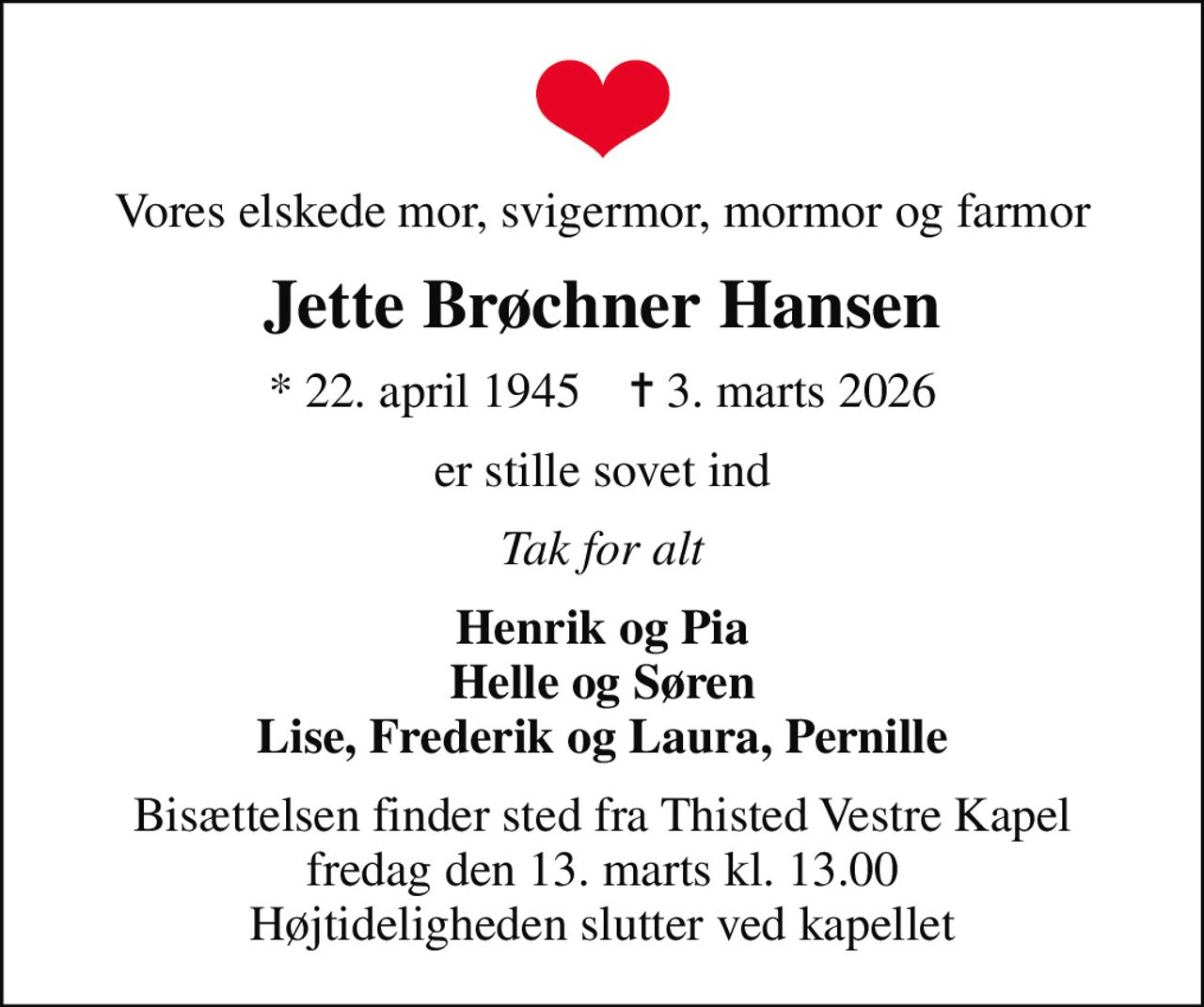 Vores elskede mor, svigermor, mormor og farmor
Jette Brøchner Hansen
* 22. april 1945    ✝ 3. marts 2026
er stille sovet ind
Tak for alt
Henrik og Pia Helle og Søren Lise, Frederik og Laura, Pernille
Bisættelsen finder sted fra Thisted Vestre Kapel  fredag den 13. marts kl. 13.00  Højtideligheden slutter ved kapellet